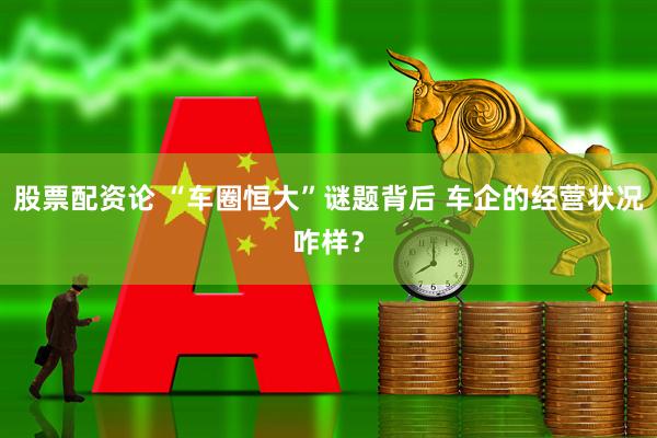 股票配资论 “车圈恒大”谜题背后 车企的经营状况咋样？