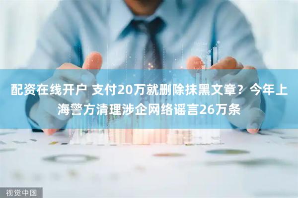 配资在线开户 支付20万就删除抹黑文章？今年上海警方清理涉企网络谣言26万条