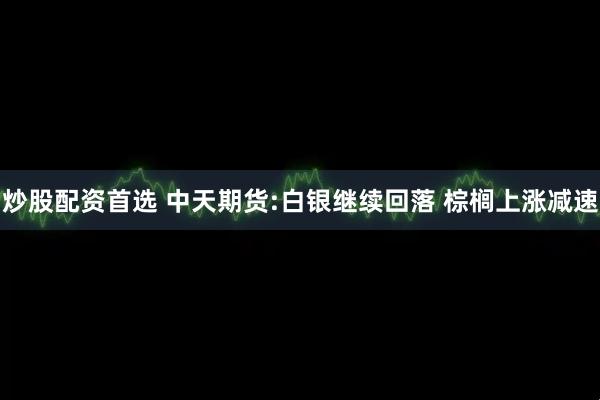 炒股配资首选 中天期货:白银继续回落 棕榈上涨减速