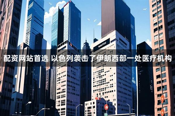 配资网站首选 以色列袭击了伊朗西部一处医疗机构
