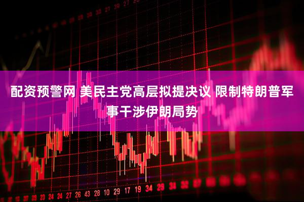 配资预警网 美民主党高层拟提决议 限制特朗普军事干涉伊朗局势