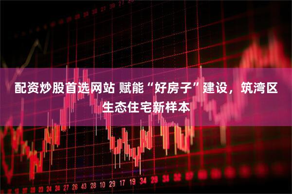 配资炒股首选网站 赋能“好房子”建设，筑湾区生态住宅新样本