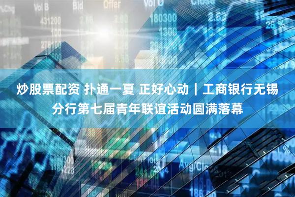 炒股票配资 扑通一夏 正好心动｜工商银行无锡分行第七届青年联谊活动圆满落幕