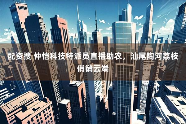 配资搜 仲恺科技特派员直播助农，汕尾陶河荔枝俏销云端