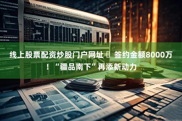 线上股票配资炒股门户网址 ​签约金额8000万！“疆品南下”再添新动力