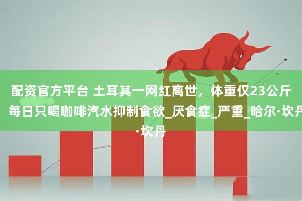 配资官方平台 土耳其一网红离世，体重仅23公斤！每日只喝咖啡汽水抑制食欲_厌食症_严重_哈尔·坎丹