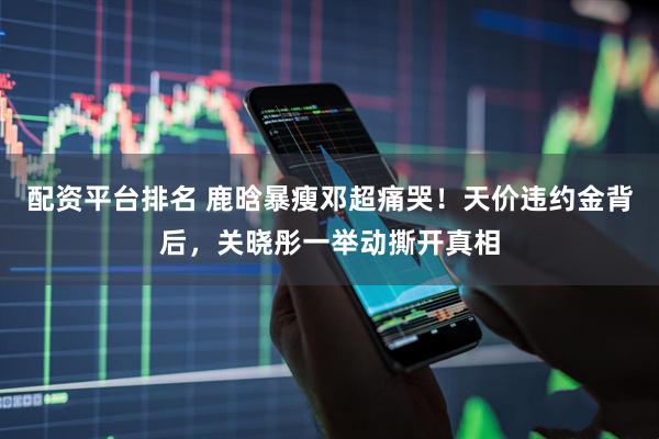 配资平台排名 鹿晗暴瘦邓超痛哭！天价违约金背后，关晓彤一举动撕开真相