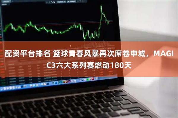 配资平台排名 篮球青春风暴再次席卷申城，MAGIC3六大系列赛燃动180天