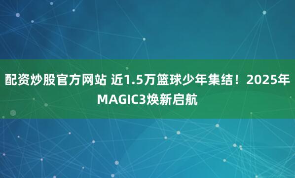 配资炒股官方网站 近1.5万篮球少年集结！2025年MAGIC3焕新启航