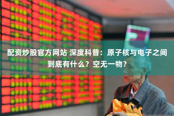 配资炒股官方网站 深度科普：原子核与电子之间到底有什么？空无一物？