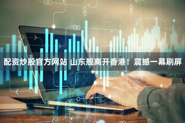 配资炒股官方网站 山东舰离开香港！震撼一幕刷屏