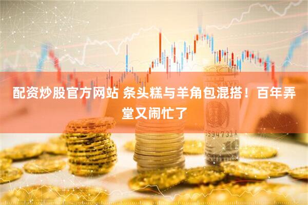 配资炒股官方网站 条头糕与羊角包混搭！百年弄堂又闹忙了