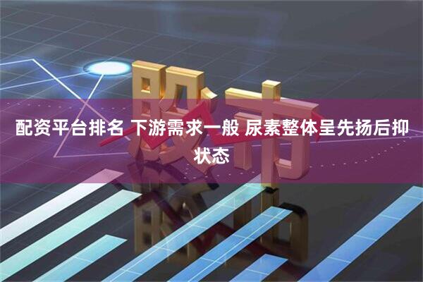 配资平台排名 下游需求一般 尿素整体呈先扬后抑状态