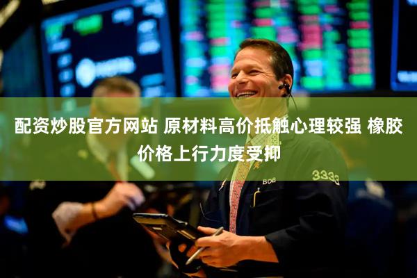 配资炒股官方网站 原材料高价抵触心理较强 橡胶价格上行力度受抑