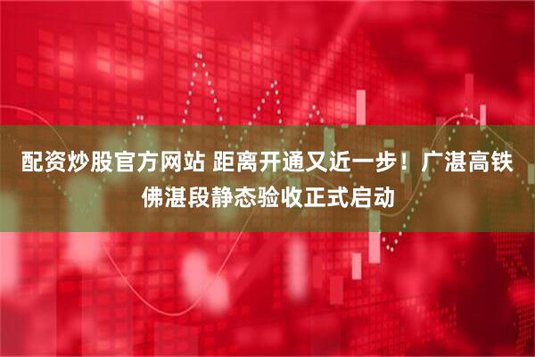 配资炒股官方网站 距离开通又近一步！广湛高铁佛湛段静态验收正式启动