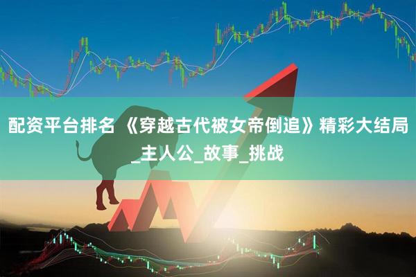 配资平台排名 《穿越古代被女帝倒追》精彩大结局_主人公_故事_挑战