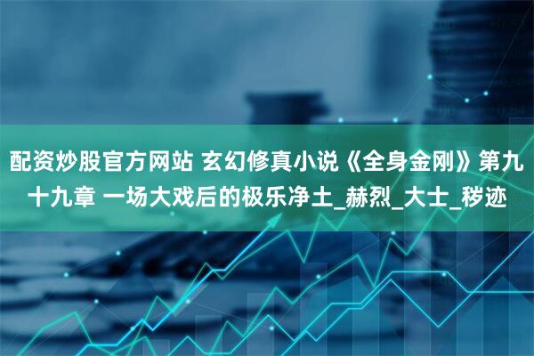 配资炒股官方网站 玄幻修真小说《全身金刚》第九十九章 一场大戏后的极乐净土_赫烈_大士_秽迹