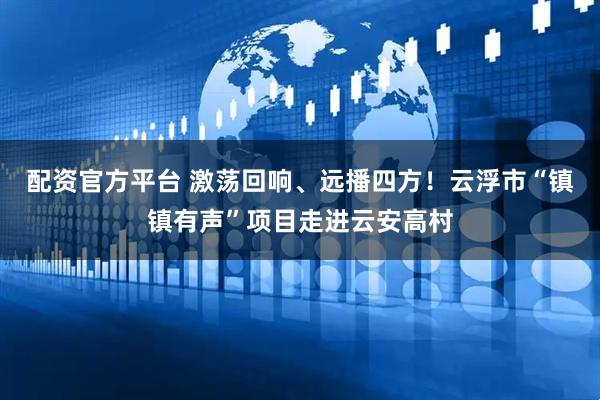 配资官方平台 激荡回响、远播四方！云浮市“镇镇有声”项目走进云安高村