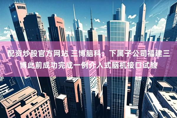 配资炒股官方网站 三博脑科：下属子公司福建三博此前成功完成一例介入式脑机接口试验