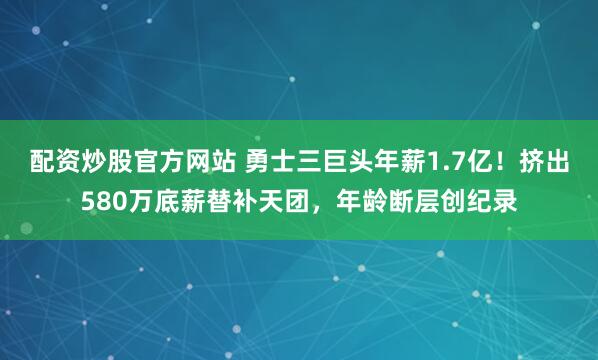 配资炒股官方网站 勇士三巨头年薪1.7亿！挤出580万底薪替补天团，年龄断层创纪录