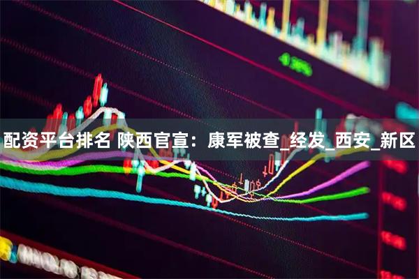 配资平台排名 陕西官宣：康军被查_经发_西安_新区