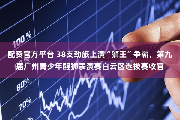 配资官方平台 38支劲旅上演“狮王”争霸，第九届广州青少年醒狮表演赛白云区选拔赛收官