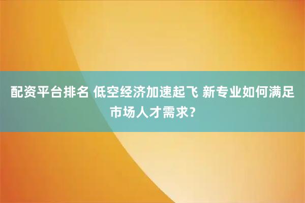 配资平台排名 低空经济加速起飞 新专业如何满足市场人才需求？