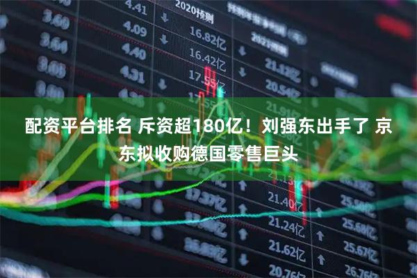 配资平台排名 斥资超180亿！刘强东出手了 京东拟收购德国零售巨头
