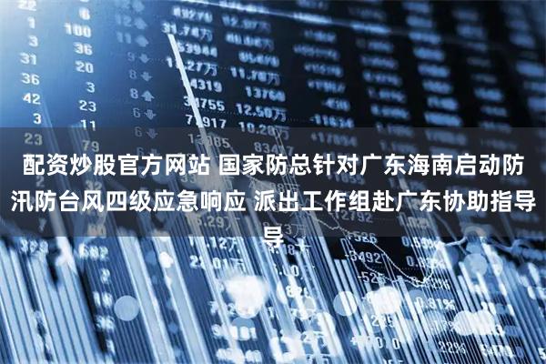 配资炒股官方网站 国家防总针对广东海南启动防汛防台风四级应急响应 派出工作组赴广东协助指导