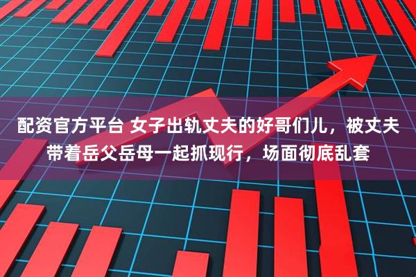 配资官方平台 女子出轨丈夫的好哥们儿，被丈夫带着岳父岳母一起抓现行，场面彻底乱套