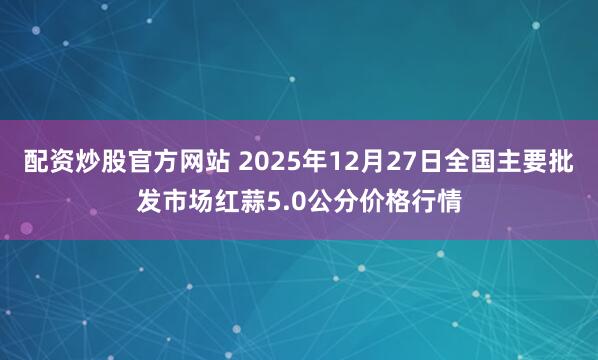 配资炒股官方网站 2025年12月27日全国主要批发市场红蒜5.0公分价格行情