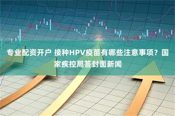 专业配资开户 接种HPV疫苗有哪些注意事项？国家疾控局答封面新闻