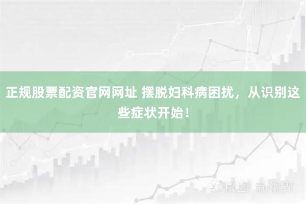 正规股票配资官网网址 摆脱妇科病困扰，从识别这些症状开始！