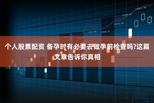 个人股票配资 备孕时有必要去做孕前检查吗?这篇文章告诉你真相