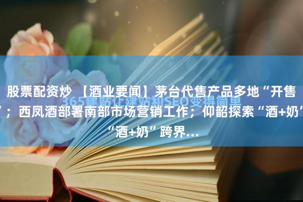 股票配资炒 【酒业要闻】茅台代售产品多地“开售即售罄”；西凤酒部署南部市场营销工作；仰韶探索“酒+奶”跨界...