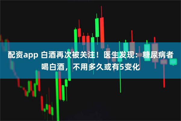 配资app 白酒再次被关注！医生发现：糖尿病者喝白酒，不用多久或有5变化
