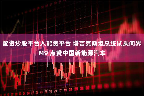 配资炒股平台入配资平台 塔吉克斯坦总统试乘问界M9 点赞中国新能源汽车