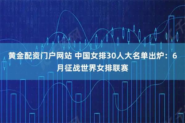 黄金配资门户网站 中国女排30人大名单出炉：6月征战世界女排联赛