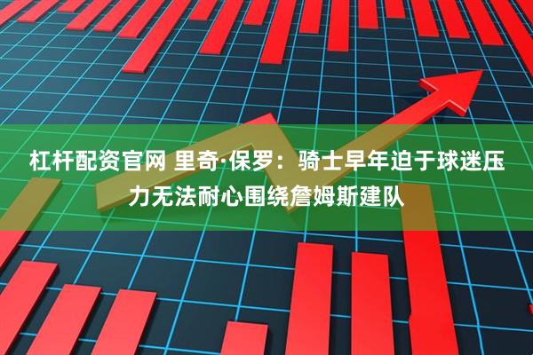 杠杆配资官网 里奇·保罗：骑士早年迫于球迷压力无法耐心围绕詹姆斯建队