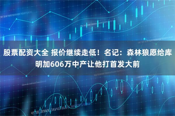 股票配资大全 报价继续走低！名记：森林狼愿给库明加606万中产让他打首发大前