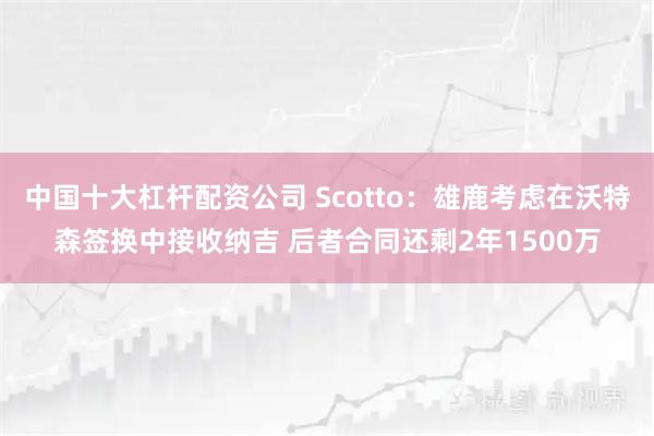 中国十大杠杆配资公司 Scotto:雄鹿考虑在沃特森签换中接收纳吉 后者合同还剩2年1500万