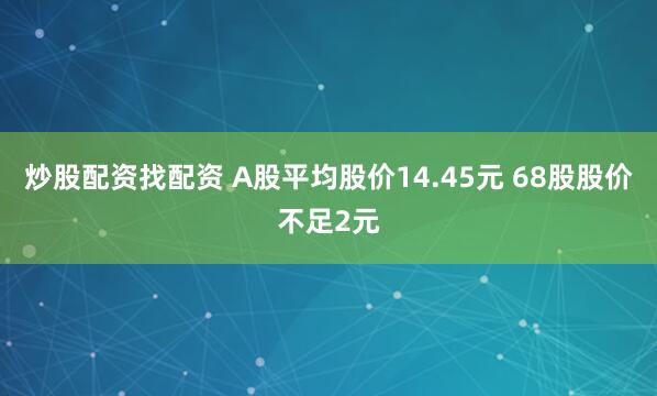 炒股配资找配资 A股平均股价14.45元 68股股价不足2元