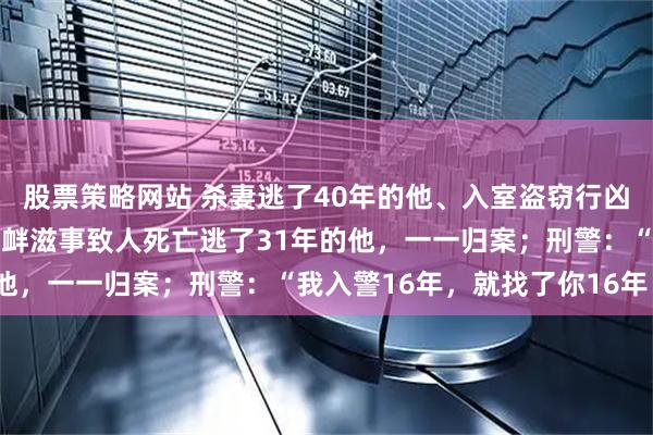 股票策略网站 杀妻逃了40年的他、入室盗窃行凶杀人逃了33年的他、寻衅滋事致人死亡逃了31年的他，一一归案；刑警：“我入警16年，就找了你16年！”