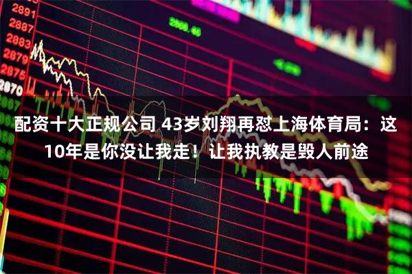 配资十大正规公司 43岁刘翔再怼上海体育局：这10年是你没让我走！让我执教是毁人前途