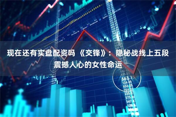 现在还有实盘配资吗 《交锋》：隐秘战线上五段震撼人心的女性命运