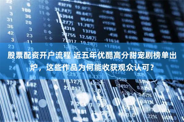 股票配资开户流程 近五年优酷高分甜宠剧榜单出炉，这些作品为何能收获观众认可？